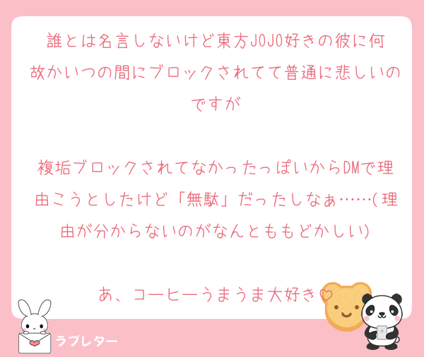 誰とは名言しないけど東方JOJO好きの彼に何故かいつの間にブロックされてて普通に悲しいのですが

複垢ブロックされてなかったっぽいからDMで理由こうとしたけど「無駄」だったしなぁ……(理由が分からないのがなんとももどかしい)

あ、コーヒーうまうま大好き