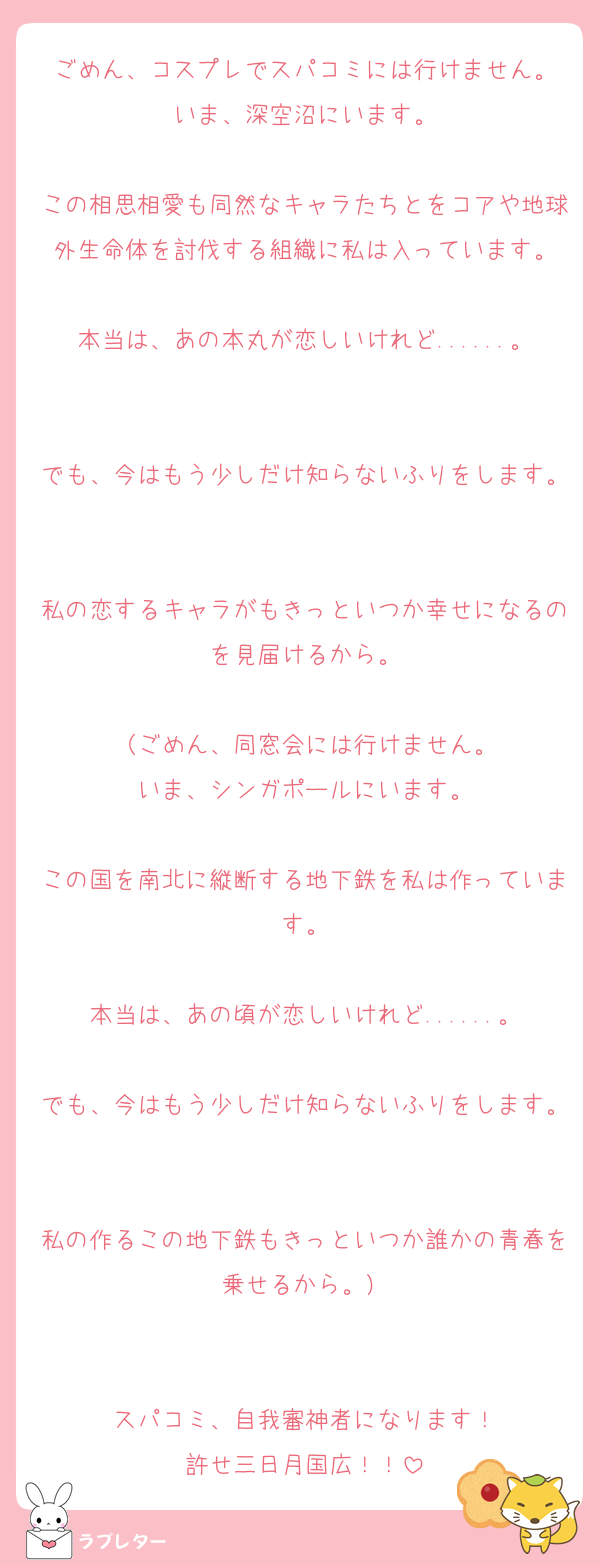 ごめん、コスプレでスパコミには行けません。
いま、深空沼にいます。

この相思相愛も同然なキャラたちとをコアや地球外生命体を討伐する組織に私は入っています。

本当は、あの本丸が恋しいけれど......。

でも、今はもう少しだけ知らないふりをします。

私の恋するキャラがもきっといつか幸せになるのを見届けるから。

（ごめん、同窓会には行けません。
いま、シンガポールにいます。

この国を南北に縦断する地下鉄を私は作っています。

本当は、あの頃が恋しいけれど......。

でも、今はもう少しだけ知らないふりをします。

私の作るこの地下鉄もきっといつか誰かの青春を乗せるから。）


スパコミ、自我審神者になります！
許せ三日月国広！！