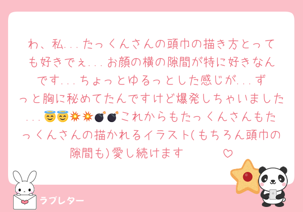 わ、私...たっくんさんの頭巾の描き方とっても好きでぇ...お顔の横の隙間が特に好きなんです...ちょっとゆるっとした感じが...ずっと胸に秘めてたんですけど爆発しちゃいました...😇😇💥💥💣💣これからもたっくんさんもたっくんさんの描かれるイラスト(もちろん頭巾の隙間も)愛し続けます🥰🥰🥰