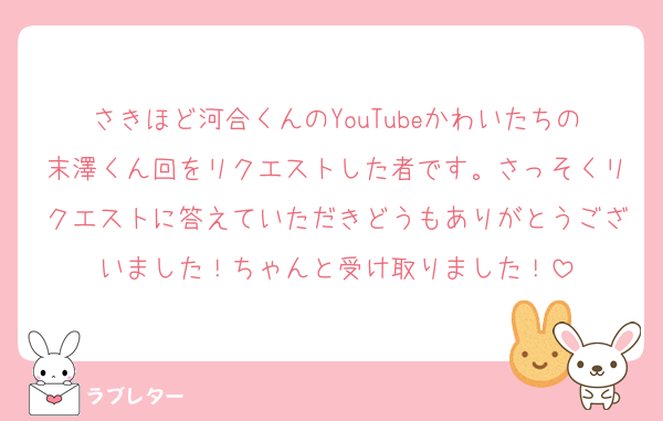 さきほど河合くんのYouTubeかわいたちの末澤くん回をリクエストした者です。さっそくリクエストに答えていただきどうもありがとうございました！ちゃんと受け取りました！