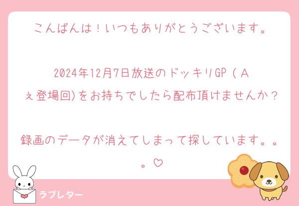 こんばんは！いつもありがとうございます。

2024年12月7日放送のドッキリGP (Ａぇ登場回)をお持ちでしたら配布頂けませんか？
録画のデータが消えてしまって探しています。。。
