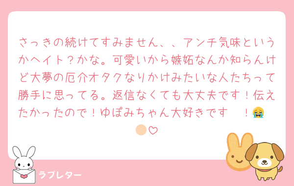 さっきの続けてすみません、、アンチ気味というかヘイト？かな。可愛いから嫉妬なんか知らんけど大夢の厄介オタクなりかけみたいな人たちって勝手に思ってる。返信なくても大丈夫です！伝えたかったので！ゆぽみちゃん大好きです〜！😭🫶🏻