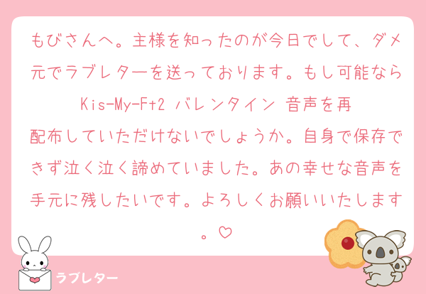 もびさんへ。主様を知ったのが今日でして、ダメ元でラブレターを送っております。もし可能ならKis-My-Ft2 バレンタイン 音声を再配布していただけないでしょうか。自身で保存できず泣く泣く諦めていました。あの幸せな音声を手元に残したいです。よろしくお願いいたします。