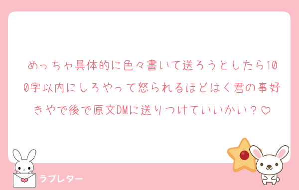 めっちゃ具体的に色々書いて送ろうとしたら100字以内にしろやって怒られるほどはく君の事好きやで後で原文DMに送りつけていいかい？
