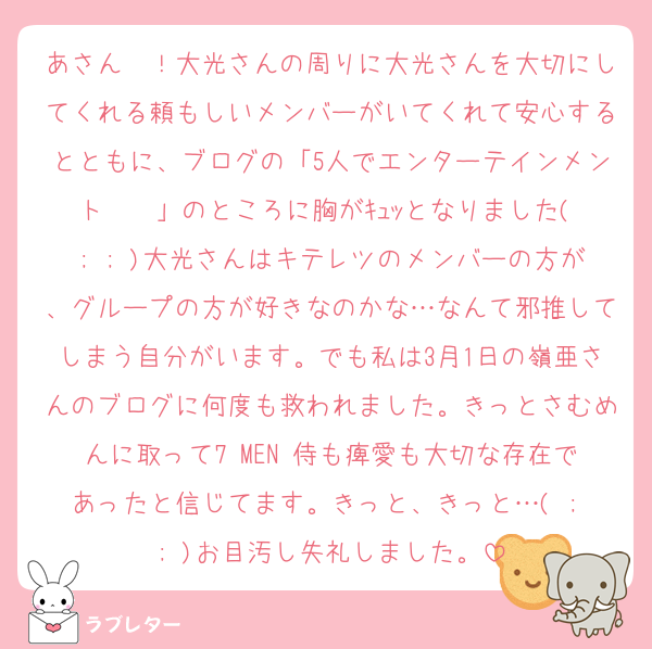 あさん〜！大光さんの周りに大光さんを大切にしてくれる頼もしいメンバーがいてくれて安心するとともに、ブログの「5人でエンターテインメント〜〜」のところに胸がｷｭｯとなりました( ; ; )大光さんはキテレツのメンバーの方が、グループの方が好きなのかな…なんて邪推してしまう自分がいます。でも私は3月1日の嶺亜さんのブログに何度も救われました。きっとさむめんに取って7 MEN 侍も痺愛も大切な存在であったと信じてます。きっと、きっと…( ; ; )お目汚し失礼しました。