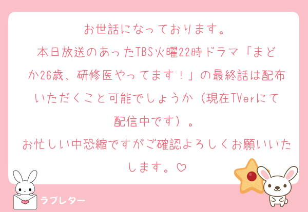 お世話になっております。
本日放送のあったTBS火曜22時ドラマ「まどか26歳、研修医やってます！」の最終話は配布いただくこと可能でしょうか（現在TVerにて配信中です）。
お忙しい中恐縮ですがご確認よろしくお願いいたします。