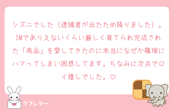 シズニでした（逮捕者が出たため降りました）。SMでありえないくらい厳しく育てられ完成された「商品」を愛してきたのに本当になぜか篠塚にハマってしまい困惑してます。ちなみに次点でロイ推しでした。