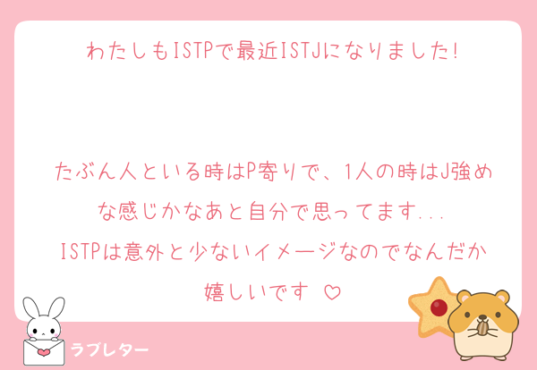 わたしもISTPで最近ISTJになりました!

たぶん人といる時はP寄りで、1人の時はJ強めな感じかなあと自分で思ってます...
ISTPは意外と少ないイメージなのでなんだか嬉しいです☺️