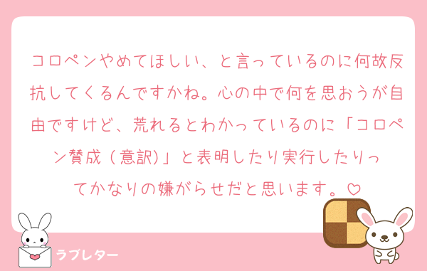 コロペンやめてほしい、と言っているのに何故反抗してくるんですかね。心の中で何を思おうが自由ですけど、荒れるとわかっているのに「コロペン賛成‼️(意訳)」と表明したり実行したりってかなりの嫌がらせだと思います。