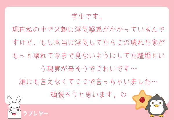 学生です。
現在私の中で父親に浮気疑惑がかかっているんですけど、もし本当に浮気してたらこの壊れた家がもっと壊れて今まで見ないようにしてた離婚という現実が来そうでこわいです…
誰にも言えなくてここで言っちゃいました…
頑張ろうと思います。