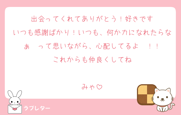 出会ってくれてありがとう！好きです
いつも感謝ばかり！いつも、何か力になれたらなぁ〜って思いながら、心配してるよ〜！！
これからも仲良くしてね

みゃ