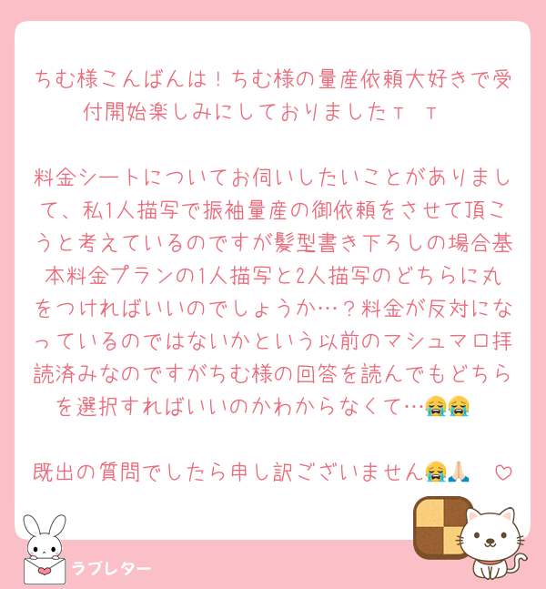 ちむ様こんばんは！ちむ様の量産依頼大好きで受付開始楽しみにしておりました‬т т

料金シートについてお伺いしたいことがありまして、私1人描写で振袖量産の御依頼をさせて頂こうと考えているのですが髪型書き下ろしの場合基本料金プランの1人描写と2人描写のどちらに丸をつければいいのでしょうか…？料金が反対になっているのではないかという以前のマシュマロ拝読済みなのですがちむ様の回答を読んでもどちらを選択すればいいのかわからなくて…😭😭

既出の質問でしたら申し訳ございません😭🙏🏻