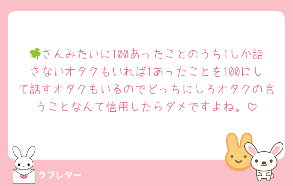 🍀さんみたいに100あったことのうち1しか話さないオタクもいれば1あったことを100にして話すオタクもいるのでどっちにしろオタクの言うことなんて信用したらダメですよね。