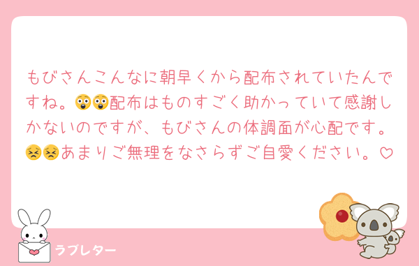 もびさんこんなに朝早くから配布されていたんですね。😲😲配布はものすごく助かっていて感謝しかないのですが、もびさんの体調面が心配です。😣😣あまりご無理をなさらずご自愛ください。