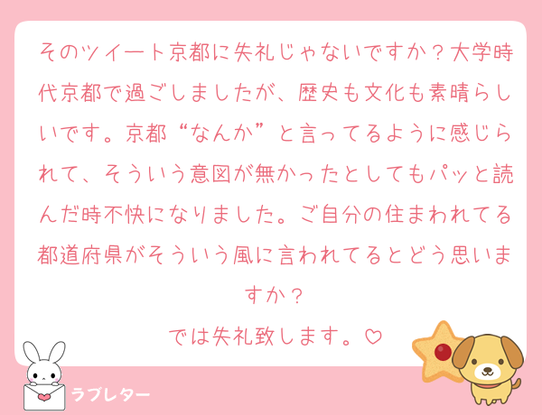 そのツイート京都に失礼じゃないですか？大学時代京都で過ごしましたが、歴史も文化も素晴らしいです。京都“なんか”と言ってるように感じられて、そういう意図が無かったとしてもパッと読んだ時不快になりました。ご自分の住まわれてる都道府県がそういう風に言われてるとどう思いますか？
では失礼致します。