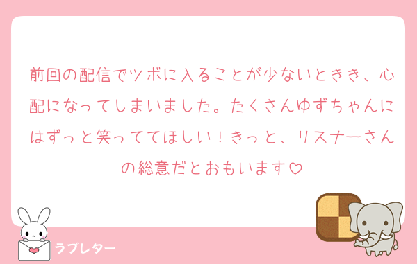 前回の配信でツボに入ることが少ないときき、心配になってしまいました。たくさんゆずちゃんにはずっと笑っててほしい！きっと、リスナーさんの総意だとおもいます