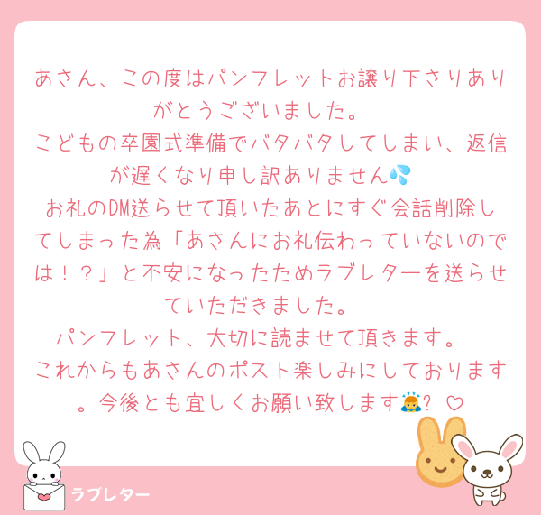 あさん、この度はパンフレットお譲り下さりありがとうございました。
こどもの卒園式準備でバタバタしてしまい、返信が遅くなり申し訳ありません💦
お礼のDM送らせて頂いたあとにすぐ会話削除してしまった為「あさんにお礼伝わっていないのでは！？」と不安になったためラブレターを送らせていただきました。
パンフレット、大切に読ませて頂きます。
これからもあさんのポスト楽しみにしております。今後とも宜しくお願い致します🙇✨