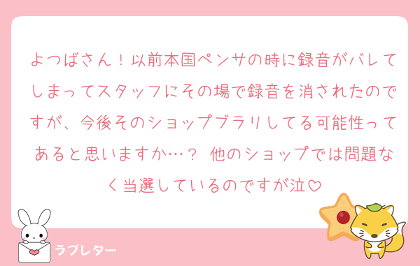 よつばさん！以前本国ペンサの時に録音がバレてしまってスタッフにその場で録音を消されたのですが、今後そのショップブラリしてる可能性ってあると思いますか…？ 他のショップでは問題なく当選しているのですが泣