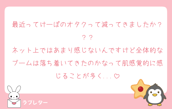 最近ってけーぽのオタクって減ってきましたか？？？
ネット上ではあまり感じないんですけど全体的なブームは落ち着いてきたのかなって肌感覚的に感じることが多く...
