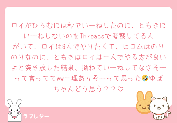 ロイがひろむには秒でいーねしたのに、ともきにいーねしないのをThreadsで考察してる人がいて、ロイは3人でやりたくて、ヒロムはのりのりなのに、ともきはロイは一人でやる方が良いよと突き放した結果、拗ねていーねしてなさそーって言っててww一理ありそーって思った🤣ゆぽちゃんどう思う？？