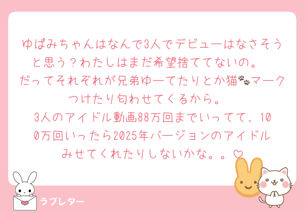 ゆぱみちゃんはなんで3人でデビューはなさそうと思う？わたしはまだ希望捨ててないの。
だってそれぞれが兄弟ゆーてたりとか猫🐾マークつけたり匂わせてくるから。
3人のアイドル動画88万回までいってて、100万回いったら2025年バージョンのアイドルみせてくれたりしないかな。。
