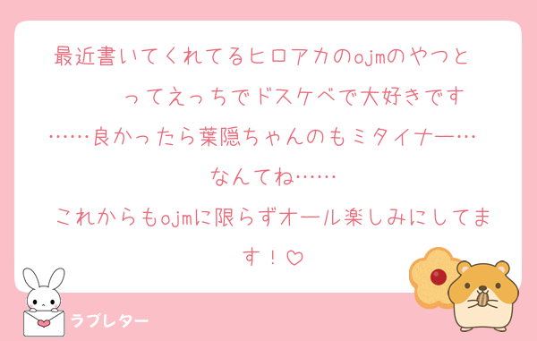 最近書いてくれてるヒロアカのojmのやつと〜〜〜〜ってえっちでドスケベで大好きです❤
……良かったら葉隠ちゃんのもミタイナー…❤
なんてね……
これからもojmに限らずオール楽しみにしてます！