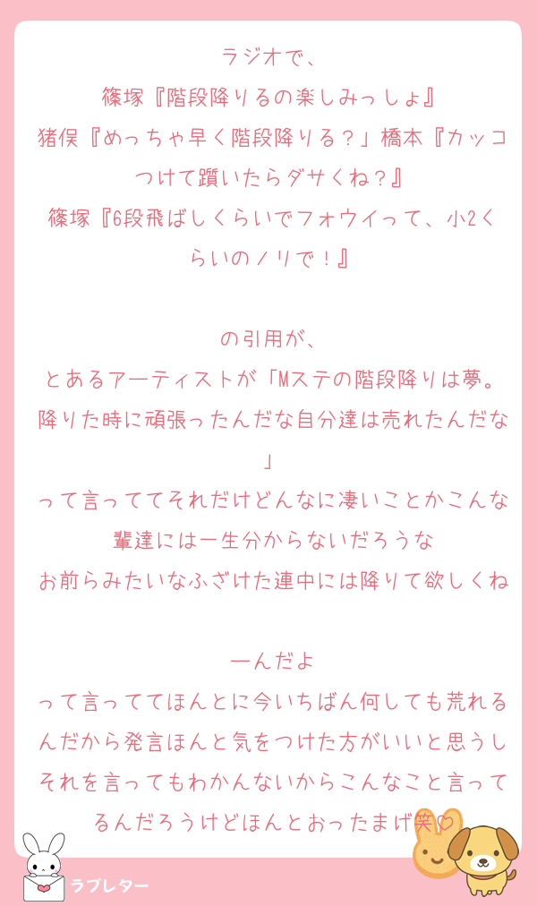 ラジオで、
篠塚『階段降りるの楽しみっしょ』
猪俣『めっちゃ早く階段降りる？」橋本『カッコつけて躓いたらダサくね？』
篠塚『6段飛ばしくらいでフォウイって、小2くらいのノリで！』

の引用が、
とあるアーティストが「Mステの階段降りは夢。降りた時に頑張ったんだな自分達は売れたんだな」
って言っててそれだけどんなに凄いことかこんな輩達には一生分からないだろうな
お前らみたいなふざけた連中には降りて欲しくね
ーんだよ
って言っててほんとに今いちばん何しても荒れるんだから発言ほんと気をつけた方がいいと思うしそれを言ってもわかんないからこんなこと言ってるんだろうけどほんとおったまげ笑