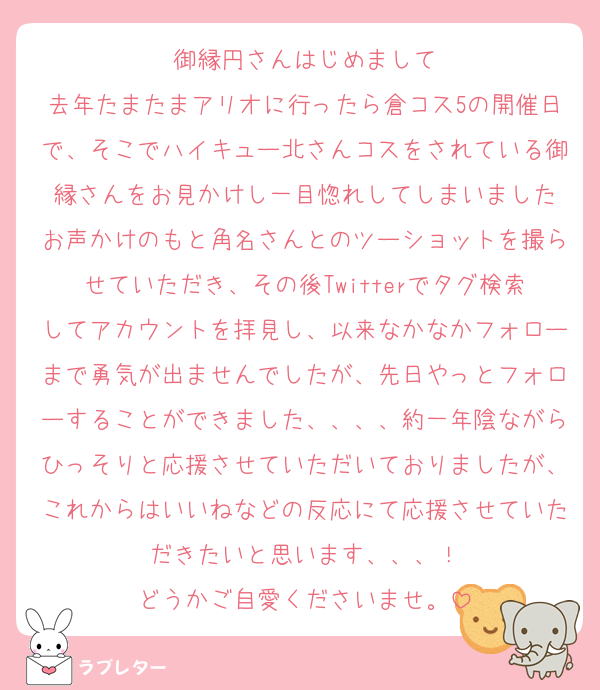御縁円さんはじめまして
去年たまたまアリオに行ったら倉コス5の開催日で、そこでハイキュー北さんコスをされている御縁さんをお見かけし一目惚れしてしまいました
お声かけのもと角名さんとのツーショットを撮らせていただき、その後Twitterでタグ検索してアカウントを拝見し、以来なかなかフォローまで勇気が出ませんでしたが、先日やっとフォローすることができました、、、、約一年陰ながらひっそりと応援させていただいておりましたが、これからはいいねなどの反応にて応援させていただきたいと思います、、、！
どうかご自愛くださいませ。