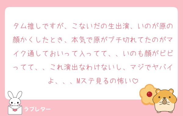 タム推しですが、こないだの生出演、いのが原の顔かくしたとき、本気で原がブチ切れてたのがマイク通しておいって入ってて、、いのも顔がビビってて、、これ演出なわけないし、マジでヤバイよ、、、Mステ見るの怖い