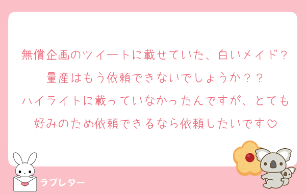無償企画のツイートに載せていた、白いメイド？量産はもう依頼できないでしょうか？？
ハイライトに載っていなかったんですが、とても好みのため依頼できるなら依頼したいです