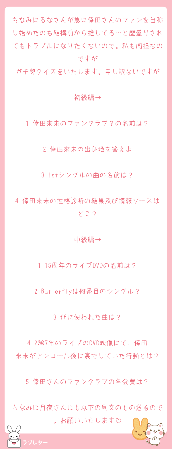 ちなみにるなさんが急に倖田さんのファンを自称し始めたのも結構前から推してる…と歴盛りされてもトラブルになりたくないので。私も同担なのですが
ガチ勢クイズをいたします。申し訳ないですが

初級編→

1 倖田來未のファンクラブ？の名前は？

2 倖田來未の出身地を答えよ

3 1stシングルの曲の名前は？

4 倖田來未の性格診断の結果及び情報ソースはどこ？

中級編→

1 15周年のライブDVDの名前は？

2 Butterflyは何番目のシングル？

3 ffに使われた曲は？

4 2007年のライブのDVD映像にて、倖田來未がアンコール後に裏でしていた行動とは？

5 倖田さんのファンクラブの年会費は？

ちなみに月夜さんにも以下の同文のもの送るので。お願いいたします