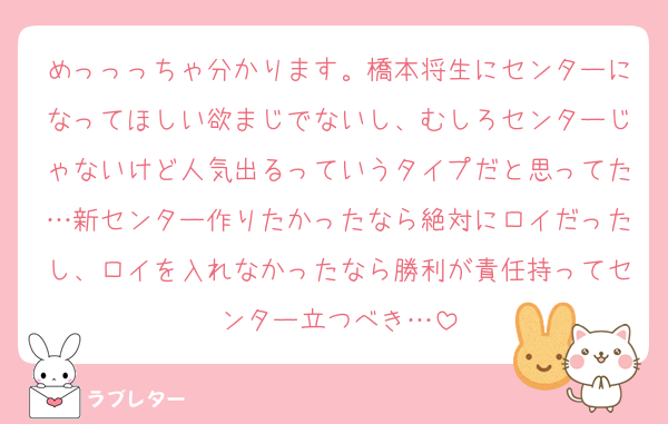 めっっっちゃ分かります。橋本将生にセンターになってほしい欲まじでないし、むしろセンターじゃないけど人気出るっていうタイプだと思ってた…新センター作りたかったなら絶対にロイだったし、ロイを入れなかったなら勝利が責任持ってセンター立つべき…
