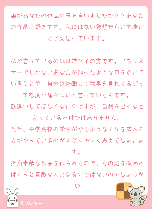 誰があなたの作品の事を言いましたか？？あなたの作品は好きです。私にはない発想だらけで凄いとさえ思っています。

私が言っているのは日常ツイの方です。いちリスナーでしかないあなたが知ったような口をきいていることや、自分は俯瞰して物事を見れてるぜって態度が痛々しいと言っているんです。
勘違いしてほしくないのですが、自我を出すなと言っているわけではありません。
ただ、中学高校の学生がやるようなノリを成人の方がやっているのがすごくキツく思えてしまいます。
折角素敵な作品を作られるので、その辺を改めればもっと素敵な人になるのではないのでしょうか