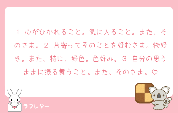 １ 心がひかれること。気に入ること。また、そのさま。２ 片寄ってそのことを好むさま。物好き。また、特に、好色。色好み。３ 自分の思うままに振る舞うこと。また、そのさま。