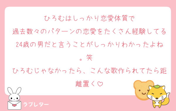 ひろむはしっかり恋愛体質で
過去数々のパターンの恋愛をたくさん経験してる24歳の男だと言うことがしっかりわかったよね。笑　
ひろむじゃなかったら、こんな歌作られてたら距離置く