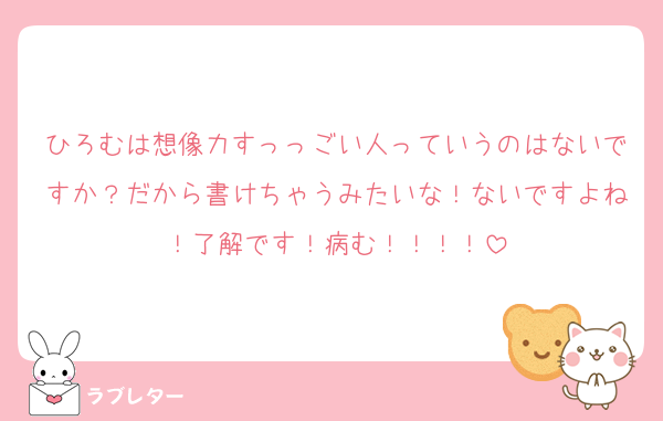 ひろむは想像力すっっごい人っていうのはないですか？だから書けちゃうみたいな！ないですよね！了解です！病む！！！！