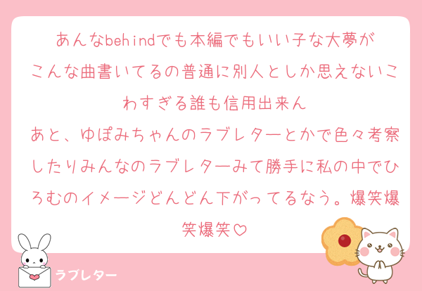 あんなbehindでも本編でもいい子な大夢がこんな曲書いてるの普通に別人としか思えないこわすぎる誰も信用出来ん
あと、ゆぽみちゃんのラブレターとかで色々考察したりみんなのラブレターみて勝手に私の中でひろむのイメージどんどん下がってるなう。爆笑爆笑爆笑
