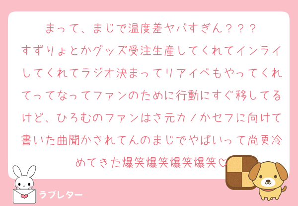 まって、まじで温度差ヤバすぎん？？？
すずりょとかグッズ受注生産してくれてインライしてくれてラジオ決まってリアイベもやってくれてってなってファンのために行動にすぐ移してるけど、ひろむのファンはさ元カノかセフに向けて書いた曲聞かされてんのまじでやばいって尚更冷めてきた爆笑爆笑爆笑爆笑