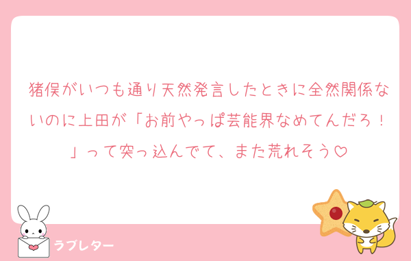 猪俣がいつも通り天然発言したときに全然関係ないのに上田が「お前やっぱ芸能界なめてんだろ！」って突っ込んでて、また荒れそう