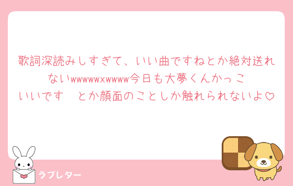 歌詞深読みしすぎて、いい曲ですねとか絶対送れないwwwwwxwwww今日も大夢くんかっこいいです🥺とか顔面のことしか触れられないよ