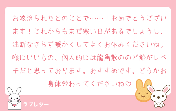 お咳治られたとのことで……！おめでとうございます！これからもまだ寒い日があるでしょうし、油断なさらず暖かくしてよくお休みくださいね。喉にいいもの、個人的には龍角散ののど飴がレベチだと思っております。おすすめです。どうかお身体労わってくださいね