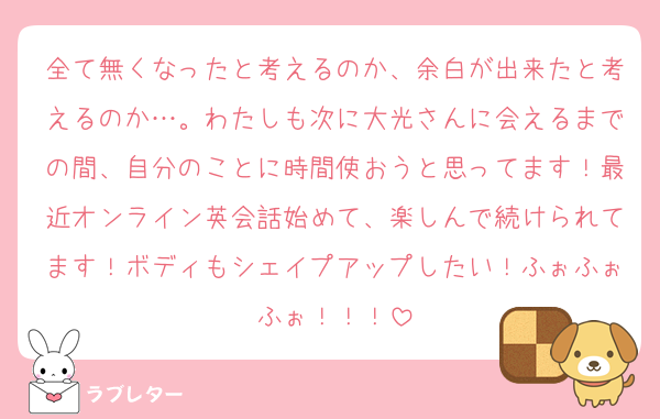 全て無くなったと考えるのか、余白が出来たと考えるのか…。わたしも次に大光さんに会えるまでの間、自分のことに時間使おうと思ってます！最近オンライン英会話始めて、楽しんで続けられてます！ボディもシェイプアップしたい！ふぉふぉふぉ！！！