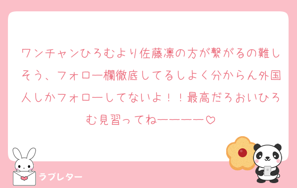 ワンチャンひろむより佐藤凛の方が繋がるの難しそう、フォロー欄徹底してるしよく分からん外国人しかフォローしてないよ！！最高だろおいひろむ見習ってねーーーー