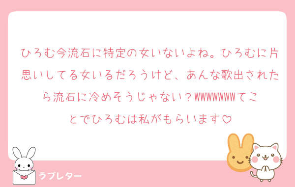 ひろむ今流石に特定の女いないよね。ひろむに片思いしてる女いるだろうけど、あんな歌出されたら流石に冷めそうじゃない？WWWWWWWてことでひろむは私がもらいます