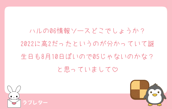 ハルの06情報ソースどこでしょうか？
2022に高2だったというのが分かっていて誕生日も8月10日ぽいので05じゃないのかな？と思っていまして