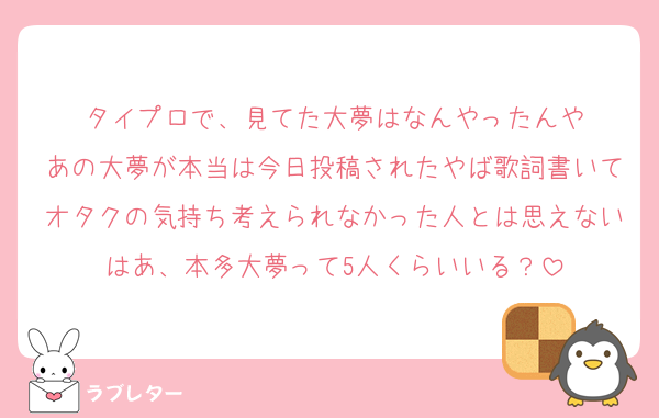 タイプロで、見てた大夢はなんやったんや
あの大夢が本当は今日投稿されたやば歌詞書いてオタクの気持ち考えられなかった人とは思えないはあ、本多大夢って5人くらいいる？