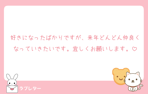 好きになったばかりですが、来年どんどん仲良くなっていきたいです。宜しくお願いします。
