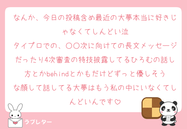なんか、今日の投稿含め最近の大夢本当に好きじゃなくてしんどい泣
タイプロでの、○○次に向けての長文メッセージだったり4次審査の特技披露してるひろむの話し方とかbehindとかもだけどずっと優しそうな顔して話してる大夢はもう私の中にいなくてしんどいんです