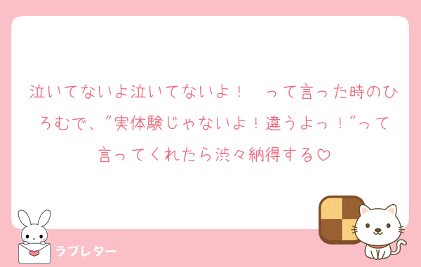 泣いてないよ泣いてないよ！　って言った時のひろむで、"実体験じゃないよ！違うよっ！"って言ってくれたら渋々納得する