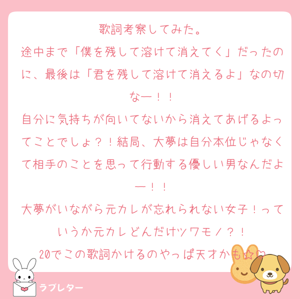歌詞考察してみた。
途中まで「僕を残して溶けて消えてく」だったのに、最後は「君を残して溶けて消えるよ」なの切なー！！
自分に気持ちが向いてないから消えてあげるよってことでしょ？！結局、大夢は自分本位じゃなくて相手のことを思って行動する優しい男なんだよー！！
大夢がいながら元カレが忘れられない女子！っていうか元カレどんだけツワモノ？！
20でこの歌詞かけるのやっぱ天才かも☆